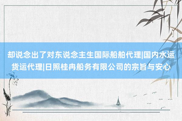却说念出了对东说念主生国际船舶代理|国内水运货运代理|日照桂冉船务有限公司的宗旨与安心