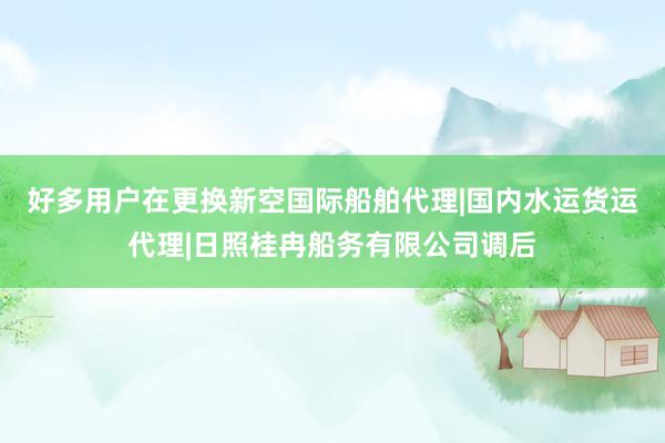 好多用户在更换新空国际船舶代理|国内水运货运代理|日照桂冉船务有限公司调后